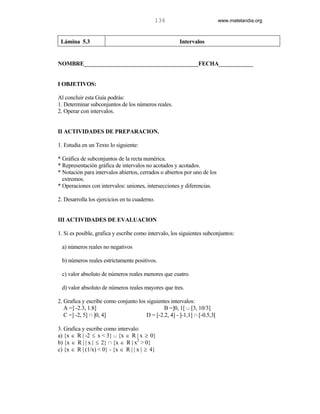 136                         www.matelandia.org



 Lámina 5.3                                            Intervalos


NOMBRE________________________________________FECHA____________


I OBJETIVOS:

Al concluir esta Guía podrás:
1. Determinar subconjuntos de los números reales.
2. Operar con intervalos.


II ACTIVIDADES DE PREPARACION.

1. Estudia en un Texto lo siguiente:

* Gráfica de subconjuntos de la recta numérica.
* Representación gráfica de intervalos no acotados y acotados.
* Notación para intervalos abiertos, cerrados o abiertos por uno de los
  extremos.
* Operaciones con intervalos: uniones, intersecciones y diferencias.

2. Desarrolla los ejercicios en tu cuaderno.


III ACTIVIDADES DE EVALUACION

1. Si es posible, grafica y escribe como intervalo, los siguientes subconjuntos:

 a) números reales no negativos

 b) números reales estrictamente positivos.

 c) valor absoluto de números reales menores que cuatro.

 d) valor absoluto de números reales mayores que tres.

2. Grafica y escribe como conjunto los siguientes intervalos:
   A =] -2.3, 1.8]                             B =]0, 1[ c [3, 10/3]
   C =] -2, 5] 1 ]0, 4]                D = [-2.2, 4] - ]-1,1] 1 [-0.5,3[

3. Grafica y escribe como intervalo:
a) {x ∈ R | -2 ≤ x < 3} c {x ∈ R | x ≥ 0}
b) {x ∈ R | | x | ≤ 2} 1 {x ∈ R | x2 > 0}
c) {x ∈ R | (1/x) < 0} - {x ∈ R | | x | ≥ 4}
 