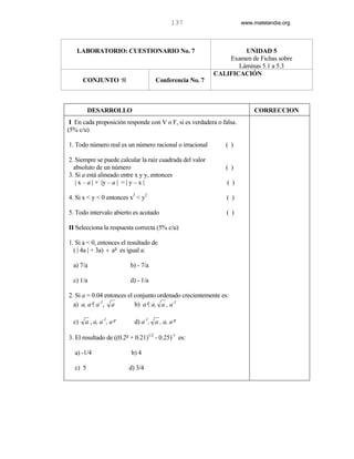 137                        www.matelandia.org




   LABORATORIO: CUESTIONARIO No. 7                                 UNIDAD 5
                                                              Examen de Fichas sobre
                                                                 Láminas 5.1 a 5.3
                                                          CALIFICACIÓN
       CONJUNTO ℜ                    Conferencia No. 7



          DESARROLLO                                                      CORRECCION
 I En cada proposición responde con V o F, si es verdadera o falsa.
(5% c/u)

1. Todo número real es un número racional o irracional        ( )

2. Siempre se puede calcular la raíz cuadrada del valor
  absoluto de un número                                       ( )
3. Si a está alineado entre x y y, entonces
   | x – a | + |y – a | = | y – x |                            ( )

4. Si x < y < 0 entonces x2 < y2                               ( )

5. Todo intervalo abierto es acotado                           ( )

II Selecciona la respuesta correcta (5% c/u)

1. Si a < 0, entonces el resultado de
  ( | 4a | + 3a) ÷ a5 es igual a:

  a) 7/a                  b) - 7/a

  c) 1/a                  d) - 1/a

2. Si a = 0.04 entonces el conjunto ordenado crecientemente es:
  a) a, a5, a-1, a         b) a5, a, a , a-1

  c)   a , a, a-1, a5       d) a-1, a , a, a5

3. El resultado de ((0.25 + 0.21)1/2 - 0.25)-1 es:

   a) -1/4                b) 4

   c) 5                  d) 3/4
 