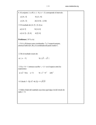 138                       www.matelandia.org



4. Al conjunto { x e R | x ≥ -8 y x < -3} corresponde el intervalo:

   a) [-8, -3[            b) ]-3, -8]

   c) [-8, -3]            d) [-8, 0[ c ]-3,0[

5. El resultado de [-4, 5] - ]3, 6] es:

  a) [-4, 3]              b) [-4, 6]

  c) [-4, 3[ c ]5, 6]     d) ]5, 6]


Problemas ( 10 % c/u)

 1. Si A y B tienen como coordenadas -7 y 5 respectivamente,
entonces halle d(A, B) y la coordenada del punto medio C.



2. Dé el resultado exacto de:

a) | π – 5 |                     b) | 3 -       2 |



 3. Si a > b > 1 entonces escriba =, < ó > en el espacio entre las
expresiones:

 a) (a2 + b)/a    a+b           b) a-1 + b-1          (ab)-1



4. Calcule 3 - 5[(-3)2 -4(-2)] + 4      0.25



 5. Halle el lado del cuadrado cuya área equivalga a la del círculo de
radio r = 8.
 