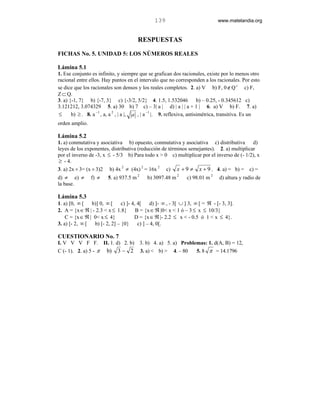139                            www.matelandia.org


                                        RESPUESTAS
FICHAS No. 5. UNIDAD 5: LOS NÚMEROS REALES

Lámina 5.1
1. Ese conjunto es infinito, y siempre que se grafican dos racionales, existe por lo menos otro
racional entre ellos. Hay puntos en el intervalo que no corresponden a los racionales. Por esto
se dice que los racionales son densos y los reales completos. 2. a) V b) F, 0 ∉ Q c c) F,
Z ⊂ Q.
3. a) {-1, 7} b) {-7, 3} c) {-3/2, 5/2} 4. 1.5, 1.532046                 b) – 0.25, - 0.345612 c)
3.121212, 3.074329 5. a) 30 b) 7 c) – 3| a | d) | a | | a + 1 | 6. a) V b) F. 7. a)
≤      b) ≥ . 8. a −1 , a, a 2 , | a |, a , | a −1 |. 9. reflexiva, antisimétrica, transitiva. Es un
orden amplio.

Lámina 5.2
1. a) conmutativa y asociativa b) opuesto, conmutativa y asociativa c) distributiva       d)
leyes de los exponentes, distributiva (reducción de términos semejantes). 2. a) multiplicar
por el inverso de -3, x ≤ - 5/3 b) Para todo x > 0 c) multiplicar por el inverso de (- 1/2), x
 ≥ - 4.
3. a) 2x ÷ 3= (x ÷ 3)2 b) 4x 2 ≠ (4x) 2 = 16x 2 c) x + 9 ≠ x + 9 . 4. a) = b) = c) =
d) ≠ e) ≠       f) ≠     5. a) 937.5 m 2      b) 3097.48 m 2    c) 98.01 m 2     d) altura y radio de
la base.

Lámina 5.3
1. a) [0, ∞ [   b)] 0, ∞ [     c) ]- 4, 4[     d) ]- ∞ , - 3[ ∪ ] 3, ∞ [ = ℜ - [- 3, 3].
2. A = {x ∈ ℜ | - 2.3 < x ≤ 1.8}       B = {x ∈ ℜ |0< x < 1 ó – 3 ≤ x ≤ 10/3}
    C = {x ∈ ℜ | 0< x ≤ 4}            D = {x ∈ ℜ |- 2.2 ≤ x < - 0.5 ó 1 < x ≤ 4}.
3. a) [- 2, ∞ [  b) [- 2, 2] – {0}      c) ] – 4, 0[.

CUESTIONARIO No. 7
I. V V V F F. II. 1. d) 2. b)              3. b) 4. a) 5. a) Problemas: 1. d(A, B) = 12,
C (- 1). 2. a) 5 - π b) 3 − 2              3. a) < b) > 4. – 80    5. 8 π = 14.1796
 