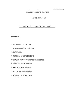 15                 www.matelandia.org

                   LÁMINA DE PRESENTACIÓN


                            CONFERENCIA No.2




                UNIDAD 1:      DIVISIBILIDAD EN N




CONTENIDO




* NOCION DE DIVISIBILIDAD

* DEFINICION DE DIVISIBILIDAD

* PROPIEDADES

* CRITERIOS DE DIVISIBILIDAD

* NUMEROS PRIMOS Y NUMEROS COMPUESTOS

* DIVISORES DE UN NÚMERO

* MAXIMO COMUN DIVISOR

* MULTIPLOS DE UN NÚMERO

* MINIMO COMUN MULTIPLO
 
