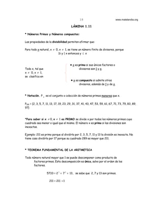 18                              www.matelandia.org

                                         LÁMINA 1.11

* Números Primos y Números compuestos:

Las propiedades de la divisibilidad permiten afirmar que:

Para todo x natural, x ≠ 0, x ≠ 1, se tiene un número finito de divisores, porque
                           Si y | x entonces y ≤ x



                                        ! x es primo si sus únicos factores o
Todo x, tal que                                divisores son 1 y x.
x ≠ 0, x ≠ 1,
se clasifica en
                                        ! x es compuesto si admite otros
                                               divisores, además de 1 y de x.



* Notación. P X es el conjunto o colección de números primos menores que x.

P100 = {2, 3, 5, 7, 11, 13, 17, 19, 23, 29, 31, 37, 41, 43, 47, 53, 59, 61, 67, 71, 73, 79, 83, 89,
97}



*Para saber si x ≠ 0, x ≠ 1 es PRIMO se divide x por todos los números primos cuyo
cuadrado sea menor o igual que el mismo. El número x es primo si las divisiones son
inexactas.

Ejemplo: 211 es primo porque al dividirlo por 2, 3, 5, 7, 11 y 13 la división es inexacta. No
tiene caso dividirlo por 17 porque su cuadrado 289 es mayor que 211.



* TEOREMA FUNDAMENTAL DE LA ARITMETICA

Todo número natural mayor que 1 se puede descomponer como producto de
      factores primos. Esta descomposición es única, salvo por el orden de los
      factores.

                   5733 = 2 2 × 7 2 × 13, se sabe que 2, 7 y 13 son primos.

                     211 = 211 × 1
 
