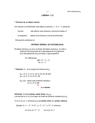 19                           www.matelandia.org

                                         LÁMINA 1.12


* Divisores de un número natural.

Con relación a la divisibilidad, todo número x natural, x ≠ 0, x ≠ 1, puede ser:

    ! primo:            sólo admite como divisores o factores el mismo y 1

    ! compuesto:       admite otros divisores o factores diferentes.

 Esto permite establecer el

                         CRITERIO GENERAL DE DIVISIBILIDAD:

El número natural x, no cero, es divisor del número natural y, si y sólo si
       todos los factores primos de la descomposición de x aparecen
       en la descomposición de y con mayor o igual exponente.

               14 | 280 porque:
                                  280 = 23 × 7 × 5
                                   14 = 2 × 7



* Notación: D X es el conjunto de divisores de x.

       D60 = {1, 2, 3, 4, 5, 6, 10, 12, 15, 20, 30, 60}
       D24 = {1, 2, 3, 4, 6, 8, 12, 24}

       D60 y D24 tienen como divisores comunes a
                 {1, 2, 3, 4, 6, 12}

                                         es el máximo



Definición: Se llama máximo común divisor de x, y,
y se escribe m.c.d. (x, y) al mayor de todos los divisores comunes de x e y.

Si m.c.d. (x, y) = 1, entonces x e y son primos entre sí o primos relativos.

  Ejemplo: Si x = 2 3 × 3 × 5 2 , y = 2 2 × 3 2 , z = 5 3 × 7, entonces:

               m.c.d. (x, y) = 2 2 × 3       m.c.d. (y, z) = 1
 