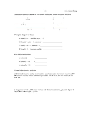 22                                www.matelandia.org

2. Grafica en cada recta el sucesor de cada número natural dado, usando la escala de la derecha.


                   90909                                         1u


            m + 5                                                         1


                      2n + 1                                                  1


3. Completa el espacio en blanco:

        a) Si suc(n) = n + 1, entonces suc(n + 1) = ______________________

        b) Si suc(n) = suc(m + 1), entonces n = __________________________

        c) Si suc(n + 5) = 18, entonces n = ______________________________

        d) Si suc(k) = k + 1, entonces suc(2k) = __________________________


4. Escribe las fórmulas para:

        a) suc(suc(n))              =________________

        b) suc(suc(n + 3))        =________________

        c) suc(suc(2n + 3))         =________________


5. Resuelve los siguientes problemas:

a) El número de bacterias que hay en cierto cultivo se duplica cada día. Si el número inicial es de 500
000 bacterias, calcula el número de bacterias que habrá al cabo de un día, dos días, tres días, n días,
(n+1) días.




b) Una persona deposita L 1200 en una cuenta, si cada día ahorra un Lempira, )de cuánto dispone al
cabo de d días, 2d días y (3d + 1) días?
 