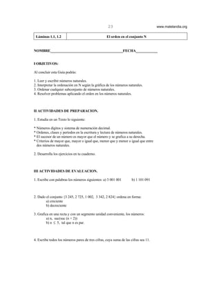 23                               www.matelandia.org

 Láminas 1.1, 1.2                                  El orden en el conjunto N


NOMBRE________________________________________FECHA____________


I OBJETIVOS:

Al concluir esta Guía podrás:

1. Leer y escribir números naturales.
2. Interpretar la ordenación en N según la gráfica de los números naturales.
3. Ordenar cualquier subconjunto de números naturales.
4. Resolver problemas aplicando el orden en los números naturales.



II ACTIVIDADES DE PREPARACION.

1. Estudia en un Texto lo siguiente:

* Números dígitos y sistema de numeración decimal.
* Ordenes, clases y períodos en la escritura y lectura de números naturales.
* El sucesor de un número es mayor que el número y se grafica a su derecha.
* Criterios de mayor que, mayor o igual que, menor que y menor o igual que entre
  dos números naturales.

2. Desarrolla los ejercicios en tu cuaderno.



III ACTIVIDADES DE EVALUACION.

1. Escribe con palabras los números siguientes: a) 3 001 001         b) 1 101 091



2. Dado el conjunto {3 245, 2 725, 1 002, 3 342, 2 824} ordena en forma:
        a) creciente
        b) decreciente

3. Grafica en una recta y con un segmento unidad conveniente, los números:
         a) n, suc(suc (n + 2))
         b) n ≤ 5, tal que n es par.



4. Escribe todos los números pares de tres cifras, cuya suma de las cifras sea 11.
 