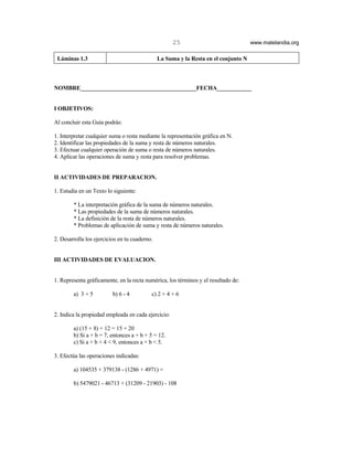 25                              www.matelandia.org

 Láminas 1.3                                   La Suma y la Resta en el conjunto N



NOMBRE________________________________________FECHA____________


I OBJETIVOS:

Al concluir esta Guía podrás:

1. Interpretar cualquier suma o resta mediante la representación gráfica en N.
2. Identificar las propiedades de la suma y resta de números naturales.
3. Efectuar cualquier operación de suma o resta de números naturales.
4. Aplicar las operaciones de suma y resta para resolver problemas.


II ACTIVIDADES DE PREPARACION.

1. Estudia en un Texto lo siguiente:

        * La interpretación gráfica de la suma de números naturales.
        * Las propiedades de la suma de números naturales.
        * La definición de la resta de números naturales.
        * Problemas de aplicación de suma y resta de números naturales.

2. Desarrolla los ejercicios en tu cuaderno.


III ACTIVIDADES DE EVALUACION.


1. Representa gráficamente, en la recta numérica, los términos y el resultado de:

        a) 3 + 5          b) 6 - 4         c) 2 + 4 + 6


2. Indica la propiedad empleada en cada ejercicio:

        a) (15 + 8) + 12 = 15 + 20
        b) Si a + b = 7, entonces a + b + 5 = 12.
        c) Si a + b + 4 < 9, entonces a + b < 5.

3. Efectúa las operaciones indicadas:

        a) 104535 + 379138 - (1286 + 4971) =

        b) 5479021 - 46713 + (31209 - 21903) - 108
 