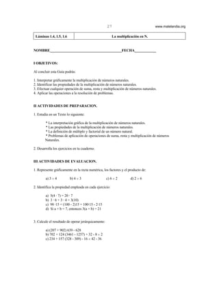 27                             www.matelandia.org

 Láminas 1.4, 1.5, 1.6                                   La multiplicación en N.


NOMBRE________________________________________FECHA____________


I OBJETIVOS:

Al concluir esta Guía podrás:

1. Interpretar gráficamente la multiplicación de números naturales.
2. Identificar las propiedades de la multiplicación de números naturales.
3. Efectuar cualquier operación de suma, resta y multiplicación de números naturales.
4. Aplicar las operaciones a la resolución de problemas.


II ACTIVIDADES DE PREPARACION.

1. Estudia en un Texto lo siguiente:

        * La interpretación gráfica de la multiplicación de números naturales.
        * Las propiedades de la multiplicación de números naturales.
        * La definición de múltiplo y factorial de un número natural.
        * Problemas de aplicación de operaciones de suma, resta y multiplicación de números
        Naturales.

2. Desarrolla los ejercicios en tu cuaderno.


III ACTIVIDADES DE EVALUACION.

1. Represente gráficamente en la recta numérica, los factores y el producto de:

        a) 3 H 4          b) 4 H 3                   c) 6 H 2       d) 2 H 6

2. Identifica la propiedad empleada en cada ejercicio:

        a)   5(4 @ 7) = 20 @ 7
        b)   3 @ 6 + 3 @ 4 = 3(10)
        c)   98 @15 = (100 - 2)15 = 100@15 - 2@15
        d)   Si a + b = 7, entonces 3(a + b) = 21


3. Calcule el resultado de operar jerárquicamente:

        a) (207 + 902) 639 - 628
        b) 702 + 124 (3461 - 1257) + 32 - 8 H 2
        c) 234 + 157 (328 - 309) - 16 H 42 - 36
 