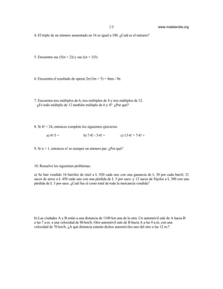 28                           www.matelandia.org

4. El triple de un número aumentado en 16 es igual a 100. )Cuál es el número?




5. Encuentra suc (5(n + 2)) y suc ((n + 1)3).




6. Encuentra el resultado de operar 2n@(3m + 5) + 4mn - 9n




7. Encuentra tres múltiplos de 6, tres múltiplos de 4 y tres múltiplos de 12.
  )Es todo múltiplo de 12 también múltiplo de 6 y 4? )Por qué?




8. Si 4! = 24, entonces complete los siguientes ejercicios:

        a) 4!@5 =                 b) 7@4! - 3@4! =            c) 13@4! + 7@4! =


9. Si n > 1, entonces n! es siempre un número par. )Por qué?



10. Resuelve los siguientes problemas:

a) Se han vendido 16 barriles de miel a L 920 cada uno con una ganancia de L 30 por cada barril; 21
sacos de arroz a L 450 cada uno con una pérdida de L 5 por saco: y 12 sacos de frijoles a L 380 con una
pérdida de L 3 por saco. )Cuál fue el costo total de toda la mercancía vendida?




b) Las ciudades A y B están a una distancia de 1100 km una de la otra. Un automóvil sale de A hacia B
a las 7 a.m. a una velocidad de 80 km/h. Otro automóvil sale de B hacia A a las 9 a.m. con una
velocidad de 70 km/h. )A qué distancia estarán dichos automóviles uno del otro a las 12 m.?
 