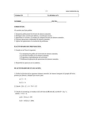 29                                www.matelandia.org

 Lámina 1.8                                               La división en N.


NOMBRE________________________________________FECHA____________


I OBJETIVOS:

Al concluir esta Guía podrás:

1. Interpretar gráficamente la división de números naturales.
2. Distinguir entre cociente por defecto y cociente por exceso.
3. Determinar el cociente y el residuo de cualquier división de números naturales.
4. Efectuar operaciones combinadas de números naturales.
5. Aplicar las operaciones a la resolución de problemas.


II ACTIVIDADES DE PREPARACION.

1. Estudia en un Texto lo siguiente:

        * La interpretación gráfica de la división de números naturales.
        * La división Euclídea en los números naturales.
        * El algoritmo o procedimiento de la división.
        * Problemas de aplicación de operaciones de números naturales.

2. Desarrolla los ejercicios en tu cuaderno.


III ACTIVIDADES DE EVALUACION.


1. Grafica la división de los siguientes números naturales, de manera semejante al ejemplo del texto,
primero por defecto y después por exceso, para:

        a) 11 ÷ 4

        b) 12 ÷ 4

2. Calcule 324 - 12 ÷ 4 + 74@3 - 112


3. Calcule el cociente q y el residuo r de la división de D entre d y escriba D = d@q + r,
  donde r = 0 ó r < d.

        a) D = 3516, d = 478

        b) D = 10324, d = 2004
 