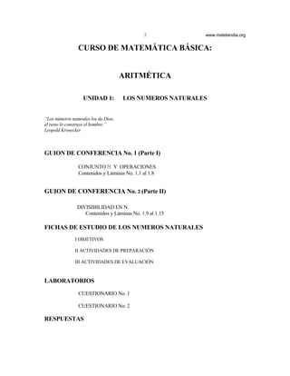 3            www.matelandia.org


                CURSO DE MATEMÁTICA BÁSICA:


                                      ARITMÉTICA

                   UNIDAD 1:          LOS NUMEROS NATURALES


“Los números naturales los da Dios;
el resto lo construye el hombre.”
Leopold Kronecker



GUION DE CONFERENCIA No. 1 (Parte I)

                CONJUNTO ù Y OPERACIONES
                Contenidos y Láminas No. 1.1 al 1.8


GUION DE CONFERENCIA No. 2 (Parte II)

                DIVISIBILIDAD EN N.
                   Contenidos y Láminas No. 1.9 al 1.15

FICHAS DE ESTUDIO DE LOS NUMEROS NATURALES
               I OBJETIVOS

               II ACTIVIDADES DE PREPARACIÓN

               III ACTIVIDADES DE EVALUACIÓN


LABORATORIOS
                CUESTIONARIO No. 1

                CUESTIONARIO No. 2

RESPUESTAS
 