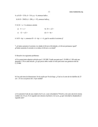 30                              www.matelandia.org

4. a) Si D = 1516, d = 316 y q = 4, entonces halla r.

 b) Si D = 29628, d = 208 y r = 92, entonces halla q.


5. Si 24 ÷ a = b, entonces calcula:

   a)   8 ÷ a=                                 b) 24 ÷ a/2 =

   c)   12 ÷ a/2 =                             d) 4 ÷ 6a =


6. Si D = dq + r, entonces D + d = dq + r + d )qué le sucede al cociente q?



7. )Cuánto aumenta el cociente si se añade el divisor al dividendo y el divisor permanece igual?
)Cuánto aumenta el cociente si se reduce el divisor a su mitad?



8. Resuelve los siguientes problemas:

a) Un comerciante adquiere artículos por L 105 000. Vende una parte por L 36 000 a L 180 cada uno
ganando L 30 en cada artículo. )A que precio debe vender el resto para tener una ganancia total de
L 25 000.




b) Una sala tiene de dimensiones 3m de ancho por 5m de largo. ) Cual es el costo de los ladrillos de 25
cm H 25 cm a un precio de L 4 por unidad?




c) Un automóvil sale de una ciudad a las 8 a.m. a una velocidad de 70 km/h y otro auto sale de la misma
ciudad a las 10 a.m. Si el segundo auto alcanza al primero a la 2 p.m. )a qué velocidad se desplazaba el
segundo auto?
 