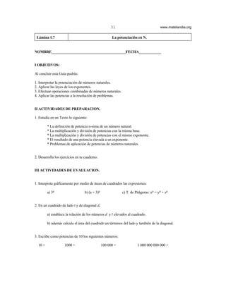 31                               www.matelandia.org

 Lámina 1.7                                           La potenciación en N.


NOMBRE________________________________________FECHA____________


I OBJETIVOS:

Al concluir esta Guía podrás:

1. Interpretar la potenciación de números naturales.
2. Aplicar las leyes de los exponentes.
3. Efectuar operaciones combinadas de números naturales.
4. Aplicar las potencias a la resolución de problemas.


II ACTIVIDADES DE PREPARACION.

1. Estudia en un Texto lo siguiente:

         * La definición de potencia n-sima de un número natural.
         * La multiplicación y división de potencias con la misma base.
         * La multiplicación y división de potencias con el mismo exponente.
         * El resultado de una potencia elevada a un exponente.
         * Problemas de aplicación de potencias de números naturales.


2. Desarrolla los ejercicios en tu cuaderno.


III ACTIVIDADES DE EVALUACION.


1. Interpreta gráficamente por medio de áreas de cuadrados las expresiones:

         a) 35                    b) (a + 3)5               c) T. de Pitágoras: x5 = y5 + z5


2. En un cuadrado de lado R y de diagonal d,

         a) establece la relación de los números d y R elevados al cuadrado.

         b) además calcula el área del cuadrado en términos del lado y también de la diagonal.


3. Escribe como potencias de 10 los siguientes números:

  10 =              1000 =                      100 000 =             1 000 000 000 000 =
 