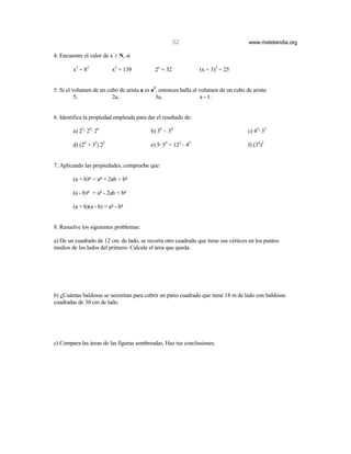 32                               www.matelandia.org

4. Encuentre el valor de x ε N, si

        x3 = 82           x2 = 139          2x = 32             (x + 3)2 = 25


5. Si el volumen de un cubo de arista a es a3, entonces halla el volumen de un cubo de arista:
          5,             2a,                 3a,                  a - 1.


6. Identifica la propiedad empleada para dar el resultado de:

        a) 25@ 24@ 26                     b) 36 ) 34                                 c) 45@ 35

        d) (24 + 32) 22                   e) 5@ 54 + 122) 42                         f) (34)2


7. Aplicando las propiedades, compruebe que:

        (a + b)5 = a5 + 2ab + b5

        (a - b)5 = a5 - 2ab + b5

        (a + b)(a - b) = a5 - b5


8. Resuelve los siguientes problemas:

a) De un cuadrado de 12 cm. de lado, se recorta otro cuadrado que tiene sus vértices en los puntos
medios de los lados del primero. Calcule el área que queda.




b) )Cuántas baldosas se necesitan para cubrir un patio cuadrado que tiene 18 m de lado con baldosas
cuadradas de 30 cm de lado.




c) Compara las áreas de las figuras sombreadas. Haz tus conclusiones.
 