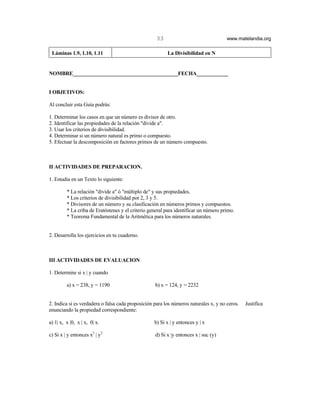 33                                www.matelandia.org

 Láminas 1.9, 1.10, 1.11                                 La Divisibilidad en N


NOMBRE________________________________________FECHA____________


I OBJETIVOS:

Al concluir esta Guía podrás:

1. Determinar los casos en que un número es divisor de otro.
2. Identificar las propiedades de la relación "divide a".
3. Usar los criterios de divisibilidad.
4. Determinar si un número natural es primo o compuesto.
5. Efectuar la descomposición en factores primos de un número compuesto.



II ACTIVIDADES DE PREPARACION.

1. Estudia en un Texto lo siguiente:

         * La relación "divide a" ó "múltiplo de" y sus propiedades.
         * Los criterios de divisibilidad por 2, 3 y 5.
         * Divisores de un número y su clasificación en números primos y compuestos.
         * La criba de Eratóstenes y el criterio general para identificar un número primo.
         * Teorema Fundamental de la Aritmética para los números naturales.


2. Desarrolla los ejercicios en tu cuaderno.



III ACTIVIDADES DE EVALUACION

1. Determine si x | y cuando

         a) x = 238, y = 1190                      b) x = 124, y = 2232


2. Indica si es verdadera o falsa cada proposición para los números naturales x, y no ceros.   Justifica
enunciando la propiedad correspondiente:

a) 1| x, x |0, x | x, 0| x.                        b) Si x | y entonces y | x

c) Si x | y entonces x2 | y2                       d) Si x |y entonces x | suc (y)
 