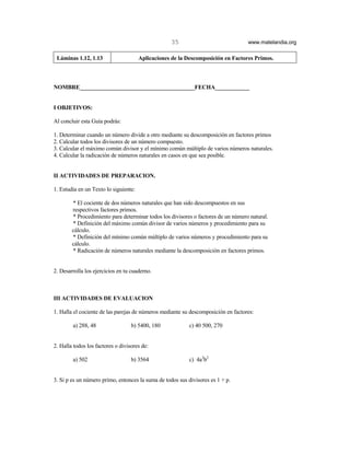 35                              www.matelandia.org

 Láminas 1.12, 1.13                    Aplicaciones de la Descomposición en Factores Primos.



NOMBRE________________________________________FECHA____________


I OBJETIVOS:

Al concluir esta Guía podrás:

1. Determinar cuando un número divide a otro mediante su descomposición en factores primos
2. Calcular todos los divisores de un número compuesto.
3. Calcular el máximo común divisor y el mínimo común múltiplo de varios números naturales.
4. Calcular la radicación de números naturales en casos en que sea posible.


II ACTIVIDADES DE PREPARACION.

1. Estudia en un Texto lo siguiente:

        * El cociente de dos números naturales que han sido descompuestos en sus
        respectivos factores primos.
        * Procedimiento para determinar todos los divisores o factores de un número natural.
        * Definición del máximo común divisor de varios números y procedimiento para su
        cálculo.
        * Definición del mínimo común múltiplo de varios números y procedimiento para su
        cálculo.
        * Radicación de números naturales mediante la descomposición en factores primos.


2. Desarrolla los ejercicios en tu cuaderno.



III ACTIVIDADES DE EVALUACION

1. Halla el cociente de las parejas de números mediante su descomposición en factores:

        a) 288, 48                 b) 5400, 180            c) 40 500, 270


2. Halla todos los factores o divisores de:

        a) 502                     b) 3564                 c) 4a3b2


3. Si p es un número primo, entonces la suma de todos sus divisores es 1 + p.
 