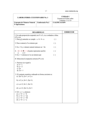37                       www.matelandia.org


                                                                    UNIDAD 1
       LABORATORIO: CUESTIONARIO No. 1
                                                               Examen de Fichas sobre
                                                                  Láminas 1.1 a 1.8
Concepto de Número Natural         Conferencia No.1        CALIFICACION
Y Operaciones.



                                DESARROLLO                               CORRECCION
 I En cada proposición responde con V o F, si es verdadera o falsa.
 (5% c/u)
 1. Para a, b naturales se cumple a - b = b - a            ( )

 2. Para n natural, n5 es número par                        ( )

 3. Si a < b y c número natural entonces ac < bc            ( )

 4.           !      el punto representa suc(2n)            ( )
      n       n+2
 5. Si n > 1 entonces n! es un número par                  ( )

 II. Selecciona la respuesta correcta (5% c/u)

 1. Suc(suc n) es igual a:
    a) n + 1
    b) n + 2
    c) 2n
    d) 2n + 1

 2. El conjunto numérico ordenado en forma creciente es:
   a) 2(n+1), 2n+1, n+2, n

      b) n+2, n, 2n+1, 2(n+1)

      c) n, n+2, 2n+1, 2(n+1)

      d) n, n+2, 2(n+1), 2n+1

 3. Si b - a = c, entonces
    a) a + b + c = b
    b) a + b + c = 2a
    c) a + b + c = 2b
    d) a + b + c = a
 