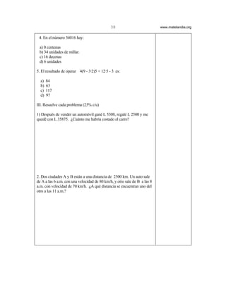 38                           www.matelandia.org


 4. En el número 34016 hay:

 a) 0 centenas
 b) 34 unidades de millar.
 c) 16 decenas
 d) 6 unidades

5. El resultado de operar 4(9 - 3@2)5 + 12@5 - 3 es:

  a)   84
  b)   63
  c)   117
  d)   97

III. Resuelve cada problema (25% c/u)

1) Después de vender un automóvil gané L 5308, regalé L 2500 y me
quedé con L 35875. )Cuánto me habría costado el carro?




2. Dos ciudades A y B están a una distancia de 2500 km. Un auto sale
de A a las 6 a.m. con una velocidad de 80 km/h, y otro sale de B a las 8
a.m. con velocidad de 70 km/h. )A qué distancia se encuentran uno del
otro a las 11 a.m.?
 