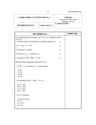 39                      www.matelandia.org


    LABORATORIO: CUESTIONARIO No. 2                              UNIDAD 1
                                                             Examen de Fichas sobre
                                                               Láminas 1.9 a 1.13
                                                         CALIFICACION
  DIVISIBILIDAD EN N                 Conferencia No. 2



                             DESARROLLO                                CORRECCION

I En cada proposición responde con V o F, si es verdadera o Falsa.
(5% c/u)
1. Si suma el divisor al dividendo, el cociente aumenta en 1  ( )

2. (a4 + b3)a2 = a4 + a2b3                                    ( )

3. El número 1 es primo                                       ( )

4. Si m.c.d.(x, y) = 1, entonces y | x                        ( )

5. El producto 300 H 1000 = 3 H 106                           ( )

II. Selecciona la respuesta correcta (5% c/u)

1. Si 48 ÷ a = b, entonces 12 ÷ (a/2) es igual a

   a)   2b
   b)   4b
   c)   b/4
   d)   b/2

2. El resultado de nCn5 + (4m)3 ÷ 45 es:

  a)    n6 + 4m2
  b)    n6 + 42m2
  c)    n5 + 4m3
  d)    n6 + 4m3

3. Si x | y, entonces

  a)    suc(x) | suc(y)
  b)    y|x
  c)    x5 | y5
  d)    x5 | y
 