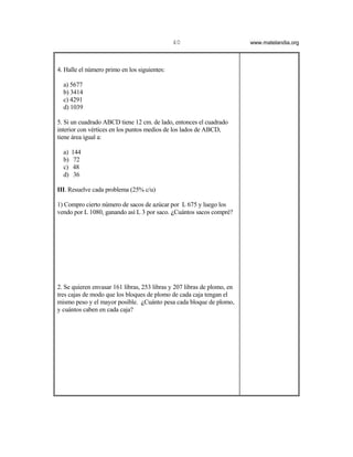 40                         www.matelandia.org




4. Halle el número primo en los siguientes:

  a) 5677
  b) 3414
  c) 4291
  d) 1039

5. Si un cuadrado ABCD tiene 12 cm. de lado, entonces el cuadrado
interior con vértices en los puntos medios de los lados de ABCD,
tiene área igual a:

  a)   144
  b)    72
  c)   48
  d)    36

III. Resuelve cada problema (25% c/u)

1) Compro cierto número de sacos de azúcar por L 675 y luego los
vendo por L 1080, ganando así L 3 por saco. )Cuántos sacos compré?




2. Se quieren envasar 161 libras, 253 libras y 207 libras de plomo, en
tres cajas de modo que los bloques de plomo de cada caja tengan el
mismo peso y el mayor posible. )Cuánto pesa cada bloque de plomo,
y cuántos caben en cada caja?
 