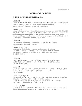 41                                  www.matelandia.org

                                      RESPUESTAS FICHAS No. 1

UNIDAD 1: NÚMEROS NATURALES.

Lámina 1.1
1. n = 0, 18, 156, 257, 999, 9999. 2. 90 910, m + 6, 2n + 2. 3. a) n + 2 b) m + 1, c) 12 d) 2k + 1.
4. a) n + 2 b) n + 5       c) 2n + 5.   5. a) 1 000000, 2 000000, 4 000000,
                  n +1
500 × 2 , 500 × 2
        n
                           b) 1200 + d, 1200 + 2d, 1200 + 3d + 1.

Láminas 1.1, 1.2
1. a) tres millones un mil uno     b) un millón ciento un mil noventa y uno. 2 a) {1002, 2725, 2824,
3245, 3342}       3. a) n + 4 b) {0, 2, 4} 5. 98765, 12345 6. Son 18 números: 6 que comienzan
con 3, otros seis con 5 y los otros con 9. (18 se obtiene de multiplicar 3 cifras para el lugar de
unidades de millar, por 3 para las centenas, por 2 para las decenas y una para las unidades). 7. ≤
8. m < suc(n) 9. igual que la propuesta. 10. a) 3906.

Lámina 1.3
2. a) asociativa b) uniforme            c) monótona. 3. a) 477416 4. a = 9, b = 3.
6. a) 52323, 44743       b) 395624      c) 23102.

Láminas 1.4, 1.5 y 1.6
2. a) asociativa b) distributiva c) asociativa y distributiva d) uniforme.
3. a) 708023     b) 274014     c) 2509 4. 28      5. 5n + 11, 3n + 4. 6. 10mn + n
7. Si, porque 12 = m.c.m. (6, 4). 8. a) 120 b) 96 c) 480 9. n! = n(n – 1)...3@2@1
10. a) 28391 b) 490.


Lámina 1.8
2. 431    3. a) 3516 = 478 × 7 + 170   b) 10324 = 2004 × 5 + 304 4. a) 252 b) 142.
5. a) b/3 b) 2b c) b d) b/36.        6. D + d = d(q + 1) + r 7. a) 1 b) se duplica.
8. a) 188 b) 960 c) 105.

Lámina 1.7
2. a) d 2 = 2l 2 b) A = l 2 = d 2 /2 3. 10, 10 3 , 10 5 , 10 12       4. x = 4, 13, 5, 2   5. 125, 8a 3 , 27a 3 ,
        3            15           2           5      6       2
 (a – 1) . 6. a) 2         b) 3       c) 12       d) 2 + 6       e) 5 + 3 2 f) 3 8
                                                                     5

8. a) 72 b) 3600.

Láminas 1.9, 1.10 y 1.11
1. a) 238| 1190 b) 124 | 2232. 2. a) V, V, V, F b) F c) V d) F 3. b) no, 5 | 15 pero 5 no
divide a 8 ni a 7 sumandos de 15. 4. 5321 = 17 × 313 no es primo.
6. 312 = 2 3 × 3 × 13, 740 = 2 2 × 5 × 37, 1008 = 2 4 × 3 2 × 7, 25480 = 2 3 × 5 × 7 2 × 13.
7. a) F b) F 8. son múltiplos de 7. 9. a) V b) V.

Láminas 1.12, 1.13
1. a) 2 × 3 b) 2 × 3 × 5  c) 2 × 3 × 5 2 3. V   6. a) si no hay factores comunes               b) si uno de los
números es divisor o factor del otro. 7. 91 8. a) 60 b) 30 c) 12 9. 1080
 