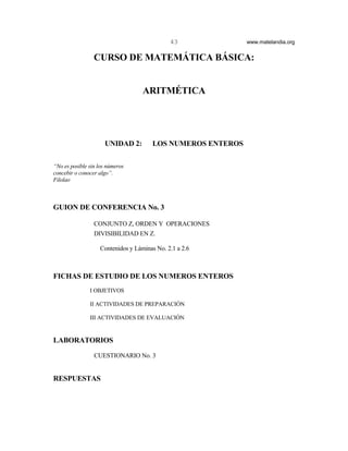43             www.matelandia.org


                 CURSO DE MATEMÁTICA BÁSICA:


                                   ARITMÉTICA




                     UNIDAD 2:        LOS NUMEROS ENTEROS

“No es posible sin los números
concebir o conocer algo”.
Filolao



GUION DE CONFERENCIA No. 3

                 CONJUNTO Z, ORDEN Y OPERACIONES
                 DIVISIBILIDAD EN Z.

                   Contenidos y Láminas No. 2.1 a 2.6



FICHAS DE ESTUDIO DE LOS NUMEROS ENTEROS
               I OBJETIVOS

               II ACTIVIDADES DE PREPARACIÓN

               III ACTIVIDADES DE EVALUACIÓN


LABORATORIOS

                 CUESTIONARIO No. 3


RESPUESTAS
 