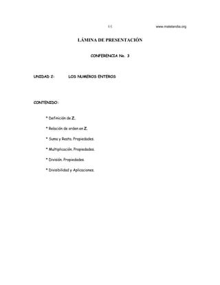 46           www.matelandia.org



                          LÁMINA DE PRESENTACIÓN


                                 CONFERENCIA No. 3




UNIDAD 2:          LOS NUMEROS ENTEROS




CONTENIDO:



     * Definición de Z.

     * Relación de orden en Z.

     * Suma y Resta. Propiedades.

     * Multiplicación. Propiedades.

     * División. Propiedades.

     * Divisibilidad y Aplicaciones.
 
