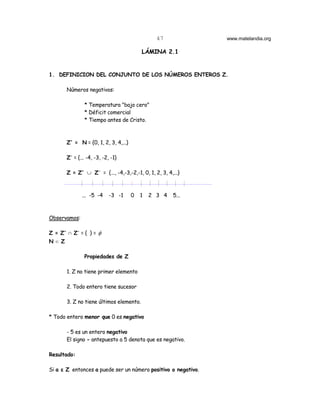 47            www.matelandia.org

                                           LÁMINA 2.1


1. DEFINICION DEL CONJUNTO DE LOS NÚMEROS ENTEROS Z.

        Números negativos:

                * Temperatura "bajo cero"
                * Déficit comercial
                * Tiempo antes de Cristo.



        Z+ = N = {0, 1, 2, 3, 4,...}

        Z- = {... -4, -3, -2, -1}

        Z = Z+ ∪ Z- = {..., -4,-3,-2,-1, 0, 1, 2, 3, 4,...}



               ... -5 -4     -3 -1     0   1   2 3 4    5...



Observamos:

Z = Z+ 1 Z- = { } = φ
N d Z

                Propiedades de Z

        1. Z no tiene primer elemento

        2. Todo entero tiene sucesor

        3. Z no tiene últimos elemento.

* Todo entero menor que 0 es negativo

        - 5 es un entero negativo
        El signo - antepuesto a 5 denota que es negativo.

Resultado:

Si a ε Z entonces a puede ser un número positivo o negativo.
 