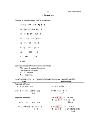51                            www.matelandia.org

                                             LÁMINA 2.5

Para operar la siguiente expresión se procede así:

           2 + [3 - 5(4 - 7@3 + 4)] 5 - 8

       = 2 + [3 - 5 (4 - 21 + 4)] 5 - 8

       = 2 + [3 - 5 (- 17 + 4)] 5 - 8

       = 2 + [3 - 5 (     - 13    )] 5 - 8

       = 2 + [3 +       65       ]5-8

       =2+ [         68          ]5-8

       =2+           340          -8

       =       342               -8

       = 334

Observa que deben efectuarse las operaciones de:
      * los signos de agrupación, primero
      * de izquierda a derecha
      * × , ÷ alto nivel
      * +, - bajo nivel.

LAS RELACIONES DE =, < Y > PUEDEN FUSIONARSE CON SUMA Y MULTIPLICACIÓN:
         Suma                                                       Multiplicación
Propiedad uniforme:
   a=b ⇒ a+c=b+c                                        a = b ⇒ ac = bc

a + 3 = 5 ⇒ a + 3 + (-3) = 5 + (-3)                   3a = 12 ⇒ 3a = 3 H 4
                       a=2                                       a=4

Propiedad monótona:                                    a < b, c > 0     ⇒ ac < bc
                                                       -5 < -2, 3 > 0   ⇒ (-5)3 < (-2)3
      a<b       ⇒            a+c<b+c                                          -15 < - 6

  - 5 < - 2, entonces - 5 + 2 < - 2 + 2               a < b, c < 0        ⇒ ac > bc
                          -3 < 0                      -5 < -2, -1 < 0     ⇒ (-5)(-1) ? (-2)(-1)
                                                                                     5>2
 