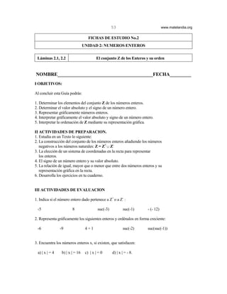 53                           www.matelandia.org


                                    FICHAS DE ESTUDIO No.2
                                 UNIDAD 2: NUMEROS ENTEROS


 Láminas 2.1, 2.2                        El conjunto Z de los Enteros y su orden


NOMBRE________________________________________FECHA_________
I OBJETIVOS:

Al concluir esta Guía podrás:

1. Determinar los elementos del conjunto Z de los números enteros.
2. Determinar el valor absoluto y el signo de un número entero.
3. Representar gráficamente números enteros.
4. Interpretar gráficamente el valor absoluto y signo de un número entero.
5. Interpretar la ordenación de Z mediante su representación gráfica.

II ACTIVIDADES DE PREPARACION.
1. Estudia en un Texto lo siguiente:
2. La construcción del conjunto de los números enteros añadiendo los números
   negativos a los números naturales: Z = Z+ c Z-
3. La elección de un sistema de coordenadas en la recta para representar
   los enteros.
4. El signo de un número entero y su valor absoluto.
5. La relación de igual, mayor que o menor que entre dos números enteros y su
   representación gráfica en la recta.
6. Desarrolla los ejercicios en tu cuaderno.


III ACTIVIDADES DE EVALUACION

1. Indica si el número entero dado pertenece a Z+ o a Z- :

 -5                     8                 suc(-3)          suc(-1)    - (- 12)

2. Representa gráficamente los siguientes enteros y ordénalos en forma creciente:

 -6             -9                4+1                      suc(-2)    suc(suc(-1))


3. Encuentra los números enteros x, si existen, que satisfacen:

 a) | x | = 4    b) | x | = 16    c) | x | = 0      d) | x | = - 8.
 
