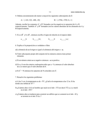54                             www.matelandia.org

4. Ordena crecientemente (de menor a mayor) los siguientes subconjuntos de Z:

        A = {-165, 322, -408, -20}                       B = {-3704, -3705, 0, -1}

Además, escribe los conjuntos A’ y B’ formados con los negativos (u opuestos) de A y B
respectivamente. También A” y B” formados con los valores absolutos de los elementos de A y
B respectivamente.


5. Si a e Z+ y b e Z- , entonces escribe el signo de relación en el espacio dado:

        a ____b          b_____| b |             b_____0          a_____| a |


6. Explica si la proposición es verdadera o falsa:

a)La distancia de a al origen es igual a la distancia del origen a – a.

b) Todo subconjunto propio del conjunto de los números enteros tiene primer
   elemento.

c) Si un número entero a es negativo entonces – a es positivo.

d) Si a y b son dos enteros cualesquiera tales que a < b, entonces el valor absoluto
   de a es menor que el valor absoluto de b.

e) Si Z+ = N entonces los opuestos de N coinciden con Z-.


7. Resuelve los siguientes problemas:

a) A las 3 a.m. la temperatura es de –5oC. )Cuál es la temperatura a las 12 m. Si ha
tenido una subida de 18o ?

b) )Cuántos años vivió un hombre que nació en el año –372 (es decir 372 a.c.) y murió
       en el año –291?

c) )Cuántos años se tardaron para construir un edificio que se comenzó en el año –42 y
       se terminó en el año 33 d.c.?
 