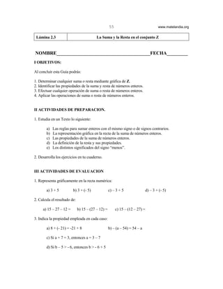55                               www.matelandia.org


 Lámina 2.3                               La Suma y la Resta en el conjunto Z


NOMBRE________________________________________FECHA_________
I OBJETIVOS:

Al concluir esta Guía podrás:

1. Determinar cualquier suma o resta mediante gráfica de Z.
2. Identificar las propiedades de la suma y resta de números enteros.
3. Efectuar cualquier operación de suma o resta de números enteros.
4. Aplicar las operaciones de suma o resta de números enteros.


II ACTIVIDADES DE PREPARACION.

1. Estudia en un Texto lo siguiente:

        a)   Las reglas para sumar enteros con el mismo signo o de signos contrarios.
        b)   La representación gráfica en la recta de la suma de números enteros.
        c)   Las propiedades de la suma de números enteros.
        d)   La definición de la resta y sus propiedades.
        e)   Los distintos significados del signo “menos”.

2. Desarrolla los ejercicios en tu cuaderno.


III ACTIVIDADES DE EVALUACION

1. Representa gráficamente en la recta numérica:

        a) 3 + 5         b) 3 + (- 5)               c) – 3 + 5               d) – 3 + (- 5)

2. Calcula el resultado de:

     a) 15 – 27 – 12 =        b) 15 – (27 – 12) =        c) 15 – (12 – 27) =

3. Indica la propiedad empleada en cada caso:

        a) 8 + (- 21) = -21 + 8                     b) – (a – 54) = 54 – a

        c) Si a + 7 = 3, entonces a = 3 – 7

        d) Si b – 5 > - 6, entonces b > - 6 + 5
 