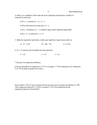56                            www.matelandia.org

4. Indica si es verdadera o falsa cada una de las siguientes proposiciones. Justifica tu
respuesta en cada caso.

        a) Si x < y, entonces |x – y | = y – x

        b) Para todo entero a se tiene que | a | > a.

        c) Si a < 0 entonces | a | = - a, donde el signo menos significa negatividad.

        d) Si a – b < 0 entonces b – a > 0


5. Dadas las siguientes expresiones, explica que significa el signo menos cada vez:

        a) – [7 – (-3)]                  b) – (40 – 32)                 c) –(-(-4))


6. Si a < 0, entonces dé el resultado de cada expresión:

        a – (-a)                         a-|a|             a+|a|



7. Resuelve los siguientes problemas.

a) Si una mercadería se compró por L 23 513 y se pagó L 5 718 de impuestos, fue vendida por
L 26 759 )Cuánto se perdió en la venta ¿.




b) Se recibió L 324 517 por la construcción de una obra, pero los gastos ascendieron a L 298
340, se pagó una multa por L 15 624 y se gastó L 5 615 en la reparación de una
máquina.)Cuánto fue el total libre?
 