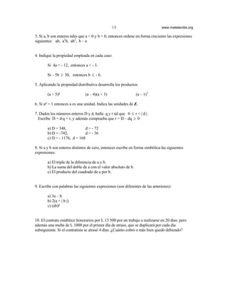 58                             www.matelandia.org

3. Si a, b son enteros tales que a < 0 y b > 0, entonces ordene en forma creciente las expresiones
siguientes: ab, a2b, ab2, b – a


4. Indique la propiedad empleada en cada caso:

       Si 4a < - 12, entonces a < - 3.

       Si – 5b ≥ 30, entonces b ≤ - 6.

5. Aplicando la propiedad distributiva desarrolla los productos:

       (a + 5)5                (a – 4)(a + 3)                  (a – 1)3

6. Si a5 = 1 entonces a es una unidad. Indica las unidades de Z.

7. Dados los números enteros D y d, halla q y r tal que 0 ≤ r < | d |.
  Escribe D = d@q + r, y además comprueba que r = D – dq ≥ 0

       a) D = 348,           d = - 72
       b) D = -742,          d = - 36
       c) D = - 1176, d = 168

8. Si a y b son enteros distintos de cero, entonces escribe en forma simbólica las siguientes
expresiones:

       a) El triple de la diferencia de a y b.
       b) La suma del doble de a con el valor absoluto de b.
       c) El producto del cuadrado de a por b.


9. Escribe con palabras las siguientes expresiones (son diferentes de las anteriores):

       a) 3a – b
       b) 2(a + | b |)
       c) (ab)5


10. El contrato establece honorarios por L 13 500 por un trabajo a realizarse en 20 días: pero
además una multa de L 1000 por el primer día de atraso, que se duplicará por cada día
subsiguiente. Si el contratista se atrasó 4 días. )Cuánto cobró o más bien quedó debiendo?
 