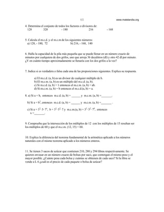 60                              www.matelandia.org

4. Determina el conjunto de todos los factores o divisores de:
  128          320            - 180                    216              - 168


5. Calcula el m.c.d. y el m.c.m de los siguientes números:
  a) 128, - 180, 72                     b) 216, - 168, 140


6. Halla la capacidad de la pila más pequeña que se puede llenar en un número exacto de
minutos por cualquiera de dos grifos, uno que arroja 36 decalitros (dl) y otro 42 dl por minuto.
)Y en cuánto tiempo aproximadamente se llenaría con los dos grifos a la vez?


7. Indica si es verdadera o falsa cada una de las proposiciones siguientes. Explica su respuesta.

       a) El m.c.d. (a, b) es un divisor de cualquier múltiplo de b.
       b) El m.c.m. (a, b) es un múltiplo del m.c.d. (a, b).
       c) Si m.c.d. (a, b) = 1 entonces el m.c.m. (a, b) = ab.
       d) Si m.c.m. (a, b) = b entonces el m.c.d.(a, b) = a.

8. a) Si a = b, entonces m.c.d. (a, b) = ______ y m.c.m. (a, b) =_______.

 b) Si a = b2, entonces m.c.d. (a, b) = ______ y m.c.m. (a, b) =_______ .

 c) Si a = 33@ 5@ 7x, b = 32@ 52@ 7 y m.c.m.(a, b) = 33@ 52@ 74, entonces
    x =_______.


9. Comprueba que la intersección de los múltiplos de 12 con los múltiplos de 15 resultan ser
los múltiplos de 60 y que el m.c.m. (12, 15) = 60.


10. Explica la diferencia del teorema fundamental de la aritmética aplicado a los números
naturales con el mismo teorema aplicado a los números enteros.


11. Se tienen 3 sacos de azúcar que contienen 210, 280 y 294 libras respectivamente. Se
quieren envasar en un número exacto de bolsas por saco, que contengan el mismo peso y el
mayor posible. )Cuánto pesa cada bolsa y cuántas se obtienen de cada saco? Si la libra se
vende a L 6 )cuál es el precio de cada paquete o bolsa de azúcar?
 