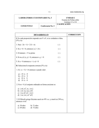 61                        www.matelandia.org


    LABORATORIO: CUESTIONARIO No. 3                                    UNIDAD 2
                                                                  Examen de Fichas sobre
                                                                     Láminas 2.1 a 2.6
                                                              CALIFICACIÓN
         CONJUNTO Z                       Conferencia No. 3



                              DESARROLLO                                   CORRECCION
I En cada proposición responde con V o F, si es verdadera o falsa.
(5% c/u)

1. Suc( - 2n + 1) = 2 (1 - n)                                  ( )

2. Si a < b < 0, entonces | a | < | b |                        ( )

3. El número - 17 es primo                                     ( )

4. Si m.c.d. (x, y) > 0, entonces x, y > 0                     ( )

5. Si a < 0 entonces a + (- a) = 0                             ( )

II. Selecciona la respuesta correcta (5% c/u)

1. Si | x + 5 |= 14 entonces x puede valer:

   a)   - 19   ó   -9
   b)   - 19   ó    9
   c)     19   ó    9
   d)     19   ó   -9

2. Si m < 0, el conjunto ordenado en forma creciente es:

  a)    { m5, m3, m, | m |}
  b)    { m3, m, | m |, m5}
  c)    { m, m5, m3, | m |}
  d)    { m, | m |, m3, m5}

 3. El filósofo griego Sócrates nació en 470 a.c. y murió en 399 a.c,
entonces vivió

  a) 30 años            b) 71 años
  c) 69 años            d) 72 años
 