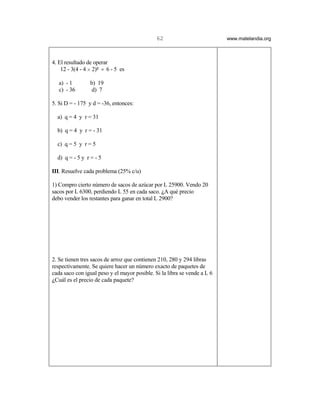 62                          www.matelandia.org



4. El resultado de operar
    12 - 3(4 - 4 H 2)5 ÷ 6 - 5 es

   a) - 1        b) 19
   c) - 36        d) 7

5. Si D = - 175 y d = -36, entonces:

  a) q = 4 y r = 31

  b) q = 4 y r = - 31

  c) q = 5 y r = 5

  d) q = - 5 y r = - 5

III. Resuelve cada problema (25% c/u)

1) Compro cierto número de sacos de azúcar por L 25900. Vendo 20
sacos por L 6300, perdiendo L 55 en cada saco. )A qué precio
debo vender los restantes para ganar en total L 2900?




2. Se tienen tres sacos de arroz que contienen 210, 280 y 294 libras
respectivamente. Se quiere hacer un número exacto de paquetes de
cada saco con igual peso y el mayor posible. Si la libra se vende a L 6
)Cuál es el precio de cada paquete?
 