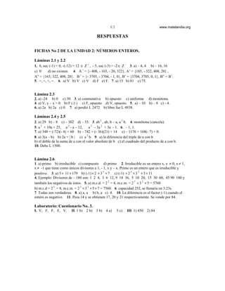 63                                 www.matelandia.org

                                          RESPUESTAS

FICHAS No 2 DE LA UNIDAD 2: NÚMEROS ENTEROS.

Láminas 2.1 y 2.2
1. 8, suc (-1) = 0, -(-12) = 12 ∈ Z + , - 5, suc (-3) = -2 ∈ Z − 3. a) – 4, 4 b) – 16, 16
c) 0     d) no existen. 4. A < = {- 408, - 165, - 20, 322}, A’ = {165, - 322, 408, 20} ,
A” = {165, 322, 408, 20}. B < = {- 3705, - 3704, - 1, 0}, B’ = {3704, 3705, 0, 1}, B” = B’.
5. >, <, <, =. 6. a) V b) V c) V d) F e) F. 7. a) 15 b) 81 c) 75.


Lámina 2.3
2. a) -24 b) 0 c) 30. 3. a) conmutativa b) opuesto c) uniforme d) monótona.
4. a) V, y – x > 0 b) F ( ≥ ) c) F, opuesto d) V, opuesto. 5. a) – 10 b) – 8 c) - 4.
6. a) 2a b) 2a c) 0. 7. a) perdió L 2472 b) libre fue L 4938.

Láminas 2.4 y 2.5
2. a) 29 b) – 8 c) – 302 d) – 53. 3. ab 2 , ab, b – a, a 2 b. 4. monótona (cancela).
5. a 2 + 10a + 25, a 2 - a – 12,    a 3 - 3a 2 + 3a - 1. 6. – 1, 1.
7. a) 348 = (-72)(- 4) + 60 b) – 742 = (- 36)(21) + 14 c) – 1176 = 168(- 7) + 0.
8. a) 3(a – b) b) 2a + | b | c) a 2 b. 9. a) la diferencia del triple de a con b
b) el doble de la suma de a con el valor absoluto de b c) el cuadrado del producto de a con b.
10. Debe L 1500.


Lámina 2.6
1. a) primo b) irreducible c) compuesto d) primo 2. Irreducible es un entero x, x ≠ 0, x ≠ 1,
x ≠ -1 que tiene como únicos divisores a 1, - 1, x y – x. Primo es un entero que es irreducible y
positivo. 3. a) 5 × 11 × 179 b) (-1) × 2 × 3 5 × 7 c) (-1) × 2 3 × 3 2 × 5 × 11
4. Ejemplo: Divisores de – 180 son: 1 2 4, 3 6 12, 9 18 36, 5 10 20, 15 30 60, 45 90 180 y
también los negativos de éstos. 5. a) m.c.d. = 2 2 = 4, m.c.m. = 2 7 × 3 2 × 5 = 5760
b) m.c.d = 2 3 = 8, m.c.m. = 2 3 × 3 3 × 5 × 7 = 7560. 6. capacidad 252, se llenaría en 3.23s.
7. Todas son verdaderas. 8. a) a, a b) b, a c) 4. 10. La diferencia es el factor (-1) cuando el
entero es negativo. 11. Pesa 14 y se obtienen 17, 20 y 21 respectivamente. Se vende por 84.

Laboratorio: Cuestionario No. 3.
I. V, F, F, F, V.       II. 1 b)   2 b)   3 b)   4 a)   5 c).   III. 1) 450   2) 84
 