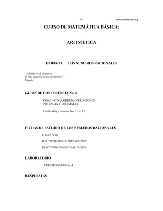 64             www.matelandia.org


                 CURSO DE MATEMÁTICA BÁSICA:


                                        ARITMÉTICA



                   UNIDAD 3:            LOS NUMEROS RACIONALES

“Además les di el número,
la más excelente de las invenciones”.
Esquilo.



GUION DE CONFERENCIA No. 4

                CONJUNTO Q, ORDEN, OPERACIONES
                POTENCIA Y DECIMALES.

                 Contenidos y Láminas No. 3.1 a 3.6




FICHAS DE ESTUDIO DE LOS NUMEROS RACIONALES
                I OBJETIVOS

                II ACTIVIDADES DE PREPARACIÓN

                III ACTIVIDADES DE EVALUACIÓN


LABORATORIO
                 CUESTIONARIO No. 4


RESPUESTAS
 