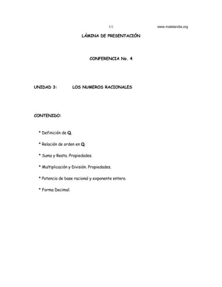66         www.matelandia.org

                         LÁMINA DE PRESENTACIÓN




                             CONFERENCIA No. 4




UNIDAD 3:           LOS NUMEROS RACIONALES




CONTENIDO:



 * Definición de Q.

 * Relación de orden en Q.

 * Suma y Resta. Propiedades.

 * Multiplicación y División. Propiedades.

 * Potencia de base racional y exponente entero.

 * Forma Decimal.
 