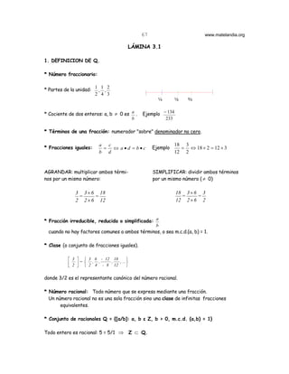 67                         www.matelandia.org

                                            LÁMINA 3.1

1. DEFINICION DE Q.

* Número fraccionario:

                          1 1 2
* Partes de la unidad:     , ,
                          2 4 3
                                                       3       2    b


* Cociente de dos enteros: a, b ≠ 0 es a .      Ejemplo − 134
                                       b                 233

* Términos de una fracción: numerador "sobre" denominador no cero.

                            a c                                18 3
* Fracciones iguales:        = ⇔ a•d = b•c           Ejemplo     = ⇔ 18 × 2 = 12 × 3
                            b d                                12 2


AGRANDAR: multiplicar ambos térmi-                   SIMPLIFICAR: dividir ambos términos
nos por un mismo número:                             por un mismo número ( ≠ 0)

               3 3 × 6 18                                       18 3 × 6 3
                =     =                                           =     =
               2 2 × 6 12                                       12 2 × 6 2


* Fracción irreducible, reducida o simplificada: a
                                                 b
  cuando no hay factores comunes a ambos términos, o sea m.c.d.(a, b) = 1.

* Clase (o conjunto de fracciones iguales).

            3   3 6 - 12 18              
            2  =  2 , 4 , - 8 , 12 , ... 
                                         

donde 3/2 es el representante canónico del número racional.

* Número racional: Todo número que se expresa mediante una fracción.
  Un número racional no es una sola fracción sino una clase de infinitas fracciones
       equivalentes.

* Conjunto de racionales Q = {[a/b]: a, b ε Z, b > 0, m.c.d. (a,b) = 1}

Todo entero es racional: 5 = 5/1 ⇒ Z ⊂ Q.
 