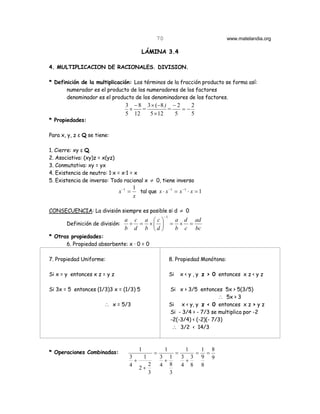 70                                    www.matelandia.org

                                           LÁMINA 3.4

4. MULTIPLICACION DE RACIONALES. DIVISION.

* Definición de la multiplicación: Los términos de la fracción producto se forma así:
       numerador es el producto de los numeradores de los factores
       denominador es el producto de los denominadores de los factores.
                                 3 − 8 3 × (−8 ) − 2    2
                                  ×   =         =    =−
                                 5 12   5 × 12    5     5
* Propiedades:

Para x, y, z ε Q se tiene:

1. Cierre: xy ε Q.
2. Asociativa: (xy)z = x(yz)
3. Conmutativa: xy = yx
4. Existencia de neutro: 1@x = x@1 = x
5. Existencia de inverso: Todo racional x ≠ 0, tiene inverso
                                       1
                              x −1 =     tal que x ⋅ x −1 = x −1 ⋅ x = 1
                                       x

CONSECUENCIA: La división siempre es posible si d ≠ 0
                                                          −1
                                 a c a c                          a d ad
       Definición de división:    ÷ = ×                      =     × =
                                 b d b d                          b c bc
* Otras propiedades:
      6. Propiedad absorbente: x @ 0 = 0

7. Propiedad Uniforme:                                         8. Propiedad Monótona:

Si x = y entonces x z = y z                                    Si       x < y , y z > 0 entonces x z < y z

Si 3x = 5 entonces (1/3)3 x = (1/3) 5                          Si x > 3/5 entonces 5x > 5(3/5)
                                                                                   ∴ 5x > 3
                       ∴ x = 5/3                               Si x < y, y z < 0 entonces x z > y z
                                                               Si - 3/4 > - 7/3 se multiplica por -2
                                                               -2(-3/4) < (-2)(- 7/3)
                                                                ∴ 3/2 < 14/3


                                         1                1               1       1 8
* Operaciones Combinadas:                            =              =         =     =
                                   3         1           3 1            3 3       9 9
                                     +                    +              +
                                   4             2       4 8            4 8       8
                                          2+
                                                 3          3
 