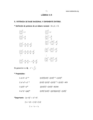 71                            www.matelandia.org

                                           LÁMINA 3.5


5. POTENCIA DE BASE RACIONAL Y EXPONENTE ENTERO.

* Definición de potencia de un número racional. Si a, b ≠ 0,

            0                                         0
       a                                       3
         =1                                      =1
       b                                       5
            1                                         -1
       a a                                     a   b
        =                                        =
       b b                                     b   a
                                                      -2      2
                                                 a   b  b2
            2                                      =  = 2
        a  a a a2                              b  a a
         = × = 2
       b b b b
                                                      -3      3
                                                a   b  b3
            3                                     =  = 3
        a  a a a a3                           b  a a
         = × × = 3
       b b b b b
        M                                         M
                                                      -n      n
                                                a   b  bn
            n                                     =  = n
       a a a    a an                          b  a a
         = × ×K× = n
       b b b    b b

                                   1
En general si x ε Q,       xn =
                                  x −n

* Propiedades:

       1. an am = an + m                 (1/2)4(1/2)6 = (1/2)4 + 6 = (1/2)10

       2. an)am = an - m                 (2/3)6)(2/3)4 = (2/3)6 - 4 = (2/3)2 = 4/9

       3. (an)m = anm                    [(3/2)2]3 = (3/2)6 = 81/64

       4. an bn = (ab)nm                 (2/5)3 (3/2)3 = [(2/5)(3/2)]3 = (3/5)3



*Importante: (a + b)n ≠ an + bn.

                (2 + 2)5 ≠ (2)5 + (2)5

                           1 ≠ 3 + 3
 