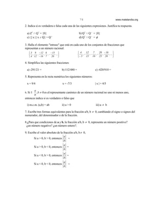 74                                 www.matelandia.org

2. Indica si es verdadera o falsa cada una de las siguientes expresiones. Justifica tu respuesta.

  a) Z+ 1 Q+ = {0}                               b) Q+ 1 Q − = {0}
  c) {| x | | x ε Q} = Q +                       d) Q+ 1 Q − = φ

3. Halla el elemento "intruso" que está en cada uno de los conjuntos de fracciones que
representan a un número racional:
    3 9 - 12 6     - 15                        4     12    7    20 - 16      
    ,   ,     , ,-     ...                        ,-    ,-   ,-   ,     , ...
    4 12 - 16 7     20                         - 5 15 10 25 20               

4. Simplifica las siguientes fracciones:

  a) -291/21 =                   b) 112/480 =                  c) -420/910 =

5. Representa en la recta numérica los siguientes números:

  x = 9/4                         x = -7/3                     | x | = 4/5

       a
6. Si 1   , b ≠ 0 es el representante canónico de un número racional no uno ni menos uno,
       b
entonces indica si es verdadero o falso que

  i) m.c.m. (a,b) = ab           ii) a > 0                      iii) a ≠ b

7. Escribe tres formas equivalentes para la fracción a/b, b ≠ 0, cambiando el signo o signos del
numerador, del denominador o de la fracción.

8.)Para que condiciones de a y b, la fracción a/b, b ≠ 0, representa un número positivo?
 )un número negativo? )un número entero?.

9. Escribe el valor absoluto de la fracción a/b, b ≠ 0,
                                   a
        Si a > 0, b > 0, entonces      =
                                   b
                                   a
        Si a > 0, b < 0, entonces     =
                                   b
                                   a
        Si a < 0, b > 0, entonces     =
                                   b
                                   a
        Si a < 0, b < 0, entonces      =
                                   b
 