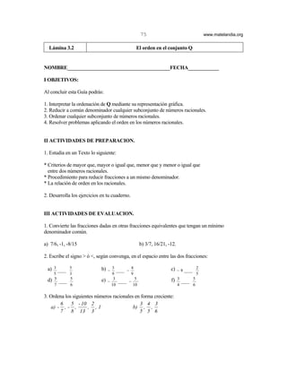 75                                       www.matelandia.org


  Lámina 3.2                                    El orden en el conjunto Q


NOMBRE________________________________________FECHA____________

I OBJETIVOS:

Al concluir esta Guía podrás:

1. Interpretar la ordenación de Q mediante su representación gráfica.
2. Reducir a común denominador cualquier subconjunto de números racionales.
3. Ordenar cualquier subconjunto de números racionales.
4. Resolver problemas aplicando el orden en los números racionales.


II ACTIVIDADES DE PREPARACION.

1. Estudia en un Texto lo siguiente:

* Criterios de mayor que, mayor o igual que, menor que y menor o igual que
  entre dos números racionales.
* Procedimiento para reducir fracciones a un mismo denominador.
* La relación de orden en los racionales.

2. Desarrolla los ejercicios en tu cuaderno.


III ACTIVIDADES DE EVALUACION.

1. Convierte las fracciones dadas en otras fracciones equivalentes que tengan un mínimo
denominador común.

a) 7/6, -1, -8/15                                   b) 3/7, 16/21, -12.

2. Escribe el signo > ó <, según convenga, en el espacio entre las dos fracciones:

 a)   3        5             b)     3         4                     c)                   2
        ____                      −    ____ −                             − 8 ____
      5        3                    9         9                                          5
 d)   5        5             e)      3          5                   f) 3 ____ 5
        ____                      −     ____ −
      7        6                    10         10                         4          6

3. Ordena los siguientes números racionales en forma creciente:
        6    5 - 10 2                         3 4 3
    a) - , - ,       , ,1                  b) , ,
        7    8 13 3                           5 5 6
 