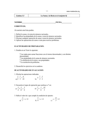 77                          www.matelandia.org


  Lámina 3.3                            La Suma y la Resta en el conjunto Q


NOMBRE________________________________________FECHA____________

I OBJETIVOS:

Al concluir esta Guía podrás:

1. Definir la suma y la resta de números racionales.
2. Identificar las propiedades de la suma y resta de números racionales.
3. Efectuar cualquier operación de suma o resta de números racionales.
4. Aplicar las operaciones de suma o resta para resolver problemas.


II ACTIVIDADES DE PREPARACION.

1. Estudia en un Texto lo siguiente:

        * Las reglas para sumar fracciones con el mismo denominador y con distinto
        denominador.
        * Las propiedades de la suma de números racionales.
        * La definición de la resta y sus propiedades.
        * La resolución de problemas.

2. Desarrolla los ejercicios en tu cuaderno.

III ACTIVIDADES DE EVALUACION

1. Efectúa las operaciones indicadas:
     2 7 6                            7 5
      - +                         5- -
  a) 5 5 10                    b) 3 3


2. Encuentra el signo de operación que sustituye a * en:
     5 5 5                       7     1 10
  a) * =                      b) * - =
     4 12 6                       2 6 3


3. Halla el valor de x que cumple la condición de opuesto:
             3                     5                         12
           - + x=0                   + x=0                x - =0
        a) 7                   b) 9                   c)      5
 