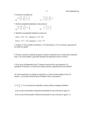 78                             www.matelandia.org

4. Calcula los resultados de
        4 1  7 3                          2 3 2
     3+  -  - -                            - - -2
  a)    5 6  2 4                       b) 3  5 3 

5. Indica la propiedad empleada en cada ejercicio:
     6 4 1           1                      3  3
       + - = 2 -                         -  - =
  a) 5  5 6          6              b)  5  5

6. Identifica la propiedad empleada en cada caso:

 a) Si x + 4/9 = 3/5, entonces x = 3/5 - 4/9

 b) Si x - 7/3 > - 3/4, entonces x > -3/4 + 7/3

7. Si gasto 1/3 de mi sueldo en alimentos, 1/7 en diversiones, y 2/5 en vestuario, )qué parte de
mi sueldo me queda?



8. El lunes consumo la mitad de un pastel, el martes la mitad del resto, el miércoles la mitad del
resto, y así sucesivamente, )qué parte del pastel me queda para comer el viernes?.



9. Si un curso de Matemática tiene 72 alumnos inscritos de los que aprobaron 12 y
reprobaron 20 alumnos y el resto de los alumnos desertó. )Qué parte del curso desertó?



10. Carlos puede hacer un trabajo en media hora, y a Juan el mismo trabajo le lleva 45
minutos. ) En cuántos minutos hacen el trabajo, Carlos y Juan juntos?



         a
11. Si     , b ≠ 0 es una fracción irreducible, entonces indica en lenguaje simbólico:
         b

 a) Si se suma al numerador el triple del denominador la nueva fracción es igual a 4.

 b) Si se resta al denominador el doble del numerador la nueva fracción es igual a -2
 