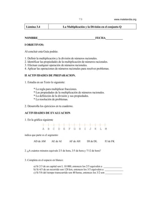 79                             www.matelandia.org


 Lámina 3.4                         La Multiplicación y la División en el conjunto Q


NOMBRE________________________________________FECHA____________

I OBJETIVOS:

Al concluir esta Guía podrás:

1. Definir la multiplicación y la división de números racionales.
2. Identificar las propiedades de la multiplicación de números racionales.
3. Efectuar cualquier operación de números racionales.
4. Aplicar las operaciones de números racionales para resolver problemas.

II ACTIVIDADES DE PREPARACION.

1. Estudia en un Texto lo siguiente:

        * La regla para multiplicar fracciones.
        * Las propiedades de la multiplicación de números racionales.
        * La definición de la división y sus propiedades.
        * La resolución de problemas.

2. Desarrolla los ejercicios en tu cuaderno.

ACTIVIDADES DE EVALUACION

1. En la gráfica siguiente


                A    B    C    D    E   F      G   H    I    J   K     L   M

indica que parte es el segmento:

        AD de AM         AE de AI        AF de AH           DI de DL       FJ de FK


2. )A cuántos minutos equivale 2/3 de hora, 3/5 de hora y 7/12 de hora?


3. Completa en el espacio en blanco:

        a) Si 2/3 de un capital son L 10 000, entonces los 2/5 equivalen a ______________
        b) Si 4/5 de un recorrido son 128 km, entonces los 3/5 equivalen a ______________
        c) Si 5/6 del tiempo transcurrido son 40 horas, entonces los 3/2 son _____________
 