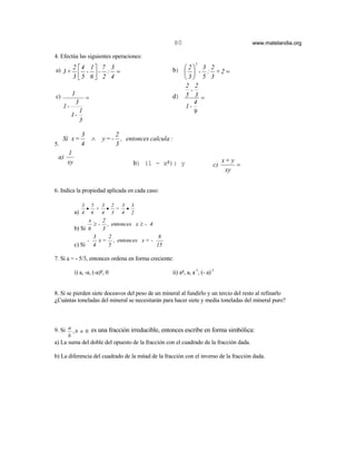 80                              www.matelandia.org

4. Efectúa las siguientes operaciones:
                                                                     2
a) 3 + 2  4 - 1  - 7 : 3 =                             b)  2  - 3 : 2 + 2 =
                                                             
       3 5 6  2 4
                                                          3 5 3
                                                             2 2
                                                               -
c)        1                                              d) 5 3 =
                      =
              3                                                  4
     1-                                                      1-
                  1                                              9
          1-
                  3

                  3                 2
     Si x =               ∧   y=-     , entonces calcula :
5.                4                 3
      1
 a)
      xy                                  b) (1 - x5): y                            x+ y
                                                                               c)        =
                                                                                     xy


6. Indica la propiedad aplicada en cada caso:

                  3       5  3 2 3 3
                      •     + • = •
           a) 4           6  4 3 4 2
                  x     2
                    ≥ - , entonces x ≥ - 4
           b) Si 6      3
                    3     2                 8
                 -    x = , entonces x = -
           c) Si 4        5                15

7. Si a = - 5/3, entonces ordena en forma creciente:

           i) a, -a, (-a)5, 0                            ii) a5, a, a-1, (- a)-1


8. Si se pierden siete doceavos del peso de un mineral al fundirlo y un tercio del resto al refinarlo
)Cuántas toneladas del mineral se necesitarán para hacer siete y media toneladas del mineral puro?



9. Si a , b ≠ 0 es una fracción irreducible, entonces escribe en forma simbólica:
      b
a) La suma del doble del opuesto de la fracción con el cuadrado de la fracción dada.

b) La diferencia del cuadrado de la mitad de la fracción con el inverso de la fracción dada.
 