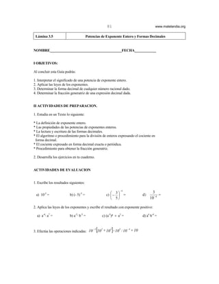 81                                   www.matelandia.org

 Lámina 3.5                              Potencias de Exponente Entero y Formas Decimales


NOMBRE________________________________________FECHA____________


I OBJETIVOS:

Al concluir esta Guía podrás:

1. Interpretar el significado de una potencia de exponente entero.
2. Aplicar las leyes de los exponentes.
3. Determinar la forma decimal de cualquier número racional dado.
4. Determinar la fracción generatriz de una expresión decimal dada.


II ACTIVIDADES DE PREPARACION.

1. Estudia en un Texto lo siguiente:

* La definición de exponente entero.
* Las propiedades de las potencias de exponentes enteros.
* La lectura y escritura de las formas decimales.
* El algoritmo o procedimiento para la división de enteros expresando el cociente en
 forma decimal.
* El cociente expresado en forma decimal exacta o periódica.
* Procedimiento para obtener la fracción generatriz.

2. Desarrolla los ejercicios en tu cuaderno.


ACTIVIDADES DE EVALUACION


1. Escribe los resultados siguientes:

                                                                         −4
                                                                                                 3
                                                              c)  −  =
                                                                    3
 a) 10-2 =                b) (- 5)-3 =                                                   d)          =
                                                                   5                          10 − 4

2. Aplica las leyes de los exponentes y escribe el resultado con exponente positivo:

  a) a-4@ a7 =            b) a-3@ b-3 =                 c) (a-5)5 ÷ a3 =                   d) a4 b-4 =



3. Efectúa las operaciones indicadas: 10
                                             -3
                                                  [10   2
                                                            + 10 3] - 10 5 : 10 - 4 + 10
 