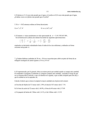 84                                www.matelandia.org

4. El plomo es 11.4 veces más pesado que el agua y el corcho es 0.24 veces más pesado que el agua.
)Cuántas veces es el plomo mas pesado que el corcho?



5. Si a = - 0.42 entonces ordena en forma decreciente:

i) a, a-1, a2, ³a³                         ii) -a, a, (-a)2, (-a)-1



6. El número π tiene actualmente un valor aproximado de π = 3.141 592 653 589...
  En la historia de la cultura este número ha tenido las siguientes aproximaciones:
                     2
            16        7    1      1  377   355
                , 3+    +     , 3+ ,     ,
            9        60   120     7  120   113

exprésalos en decimales redondeados hasta el orden de las cien milésimas y ordénalos en forma
creciente incluyendo π .




7. )Cuántas baldosas cuadradas de 30 cm H 30 cm se necesitan para cubrir un patio de forma de un
triángulo rectángulo de catetos iguales a 5.6 m y 8.4 m?




8. El supermercado, por lo general, ofrece un menor precio por unidad cuando se compra más cantidad.
El comprador se pregunta si realmente es ventajoso comprar más cantidad, corriendo el riesgo de que
no se consuma todo el artículo, o que a la familia no le agrade, o que se dañe al dejarlo para otro día, o
que la calidad no era la esperada, etc.

Calcule el ahorro que se tiene al comprar la mayor cantidad con el precio de la menor:

a) Una lata de frijoles de 5.5 onzas vale L 3.99 y la lata de 10.5 onzas vale L 7.19.

b) Un bote de aceite de 32 onzas vale L 44.99 y el bote de 48 onzas vale L 57.49.

c) Un paquete de harina de 2 libras vale L 6.19 y el de 4 libras vale L 12.19.
 